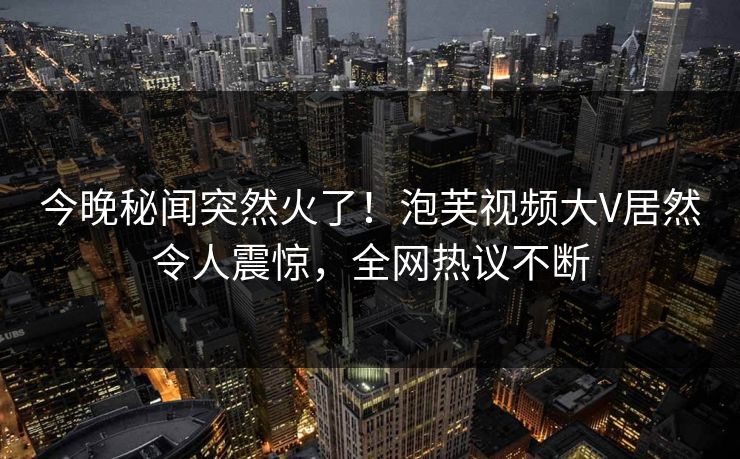 今晚秘闻突然火了！泡芙视频大V居然令人震惊，全网热议不断