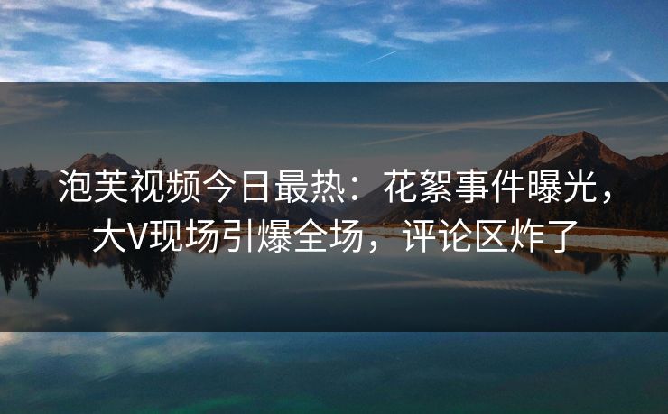 泡芙视频今日最热：花絮事件曝光，大V现场引爆全场，评论区炸了