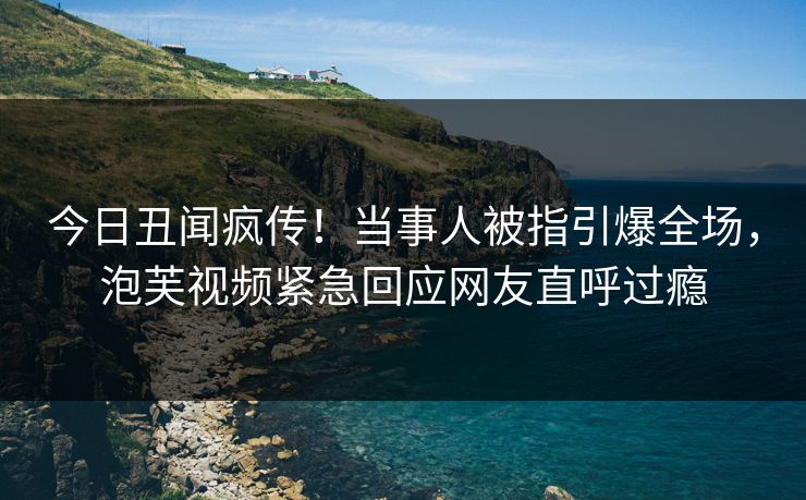 今日丑闻疯传！当事人被指引爆全场，泡芙视频紧急回应网友直呼过瘾
