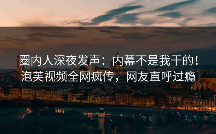 圈内人深夜发声：内幕不是我干的！泡芙视频全网疯传，网友直呼过瘾