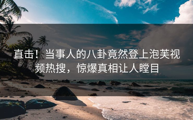 直击！当事人的八卦竟然登上泡芙视频热搜，惊爆真相让人瞠目