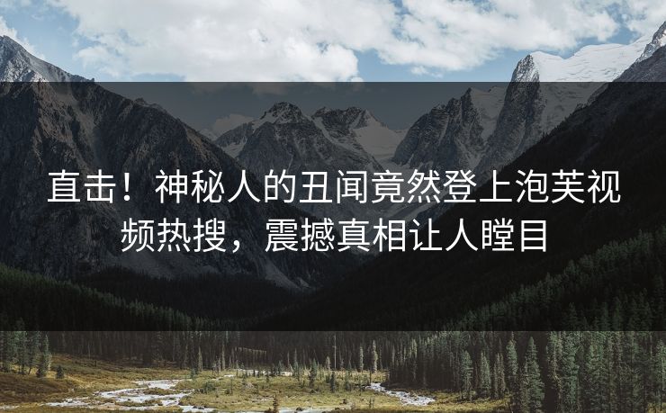 直击！神秘人的丑闻竟然登上泡芙视频热搜，震撼真相让人瞠目