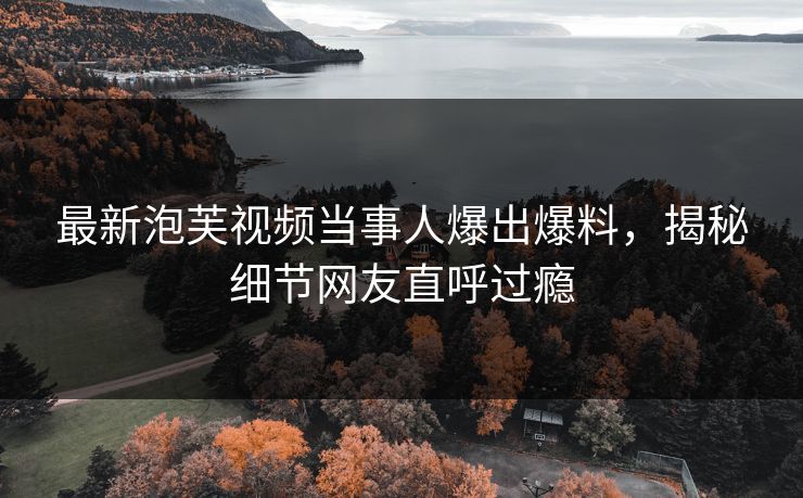 最新泡芙视频当事人爆出爆料，揭秘细节网友直呼过瘾