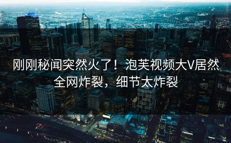 刚刚秘闻突然火了！泡芙视频大V居然全网炸裂，细节太炸裂