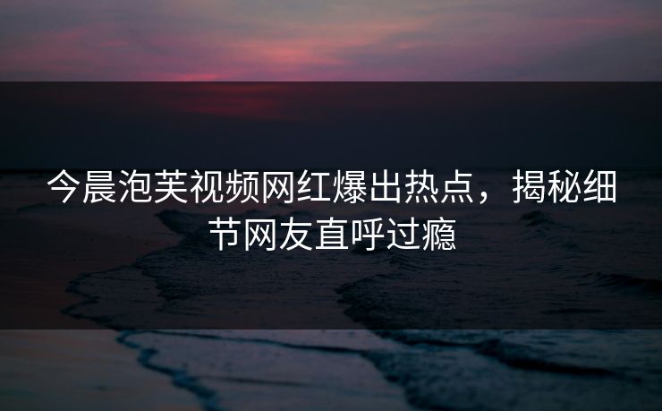 今晨泡芙视频网红爆出热点，揭秘细节网友直呼过瘾