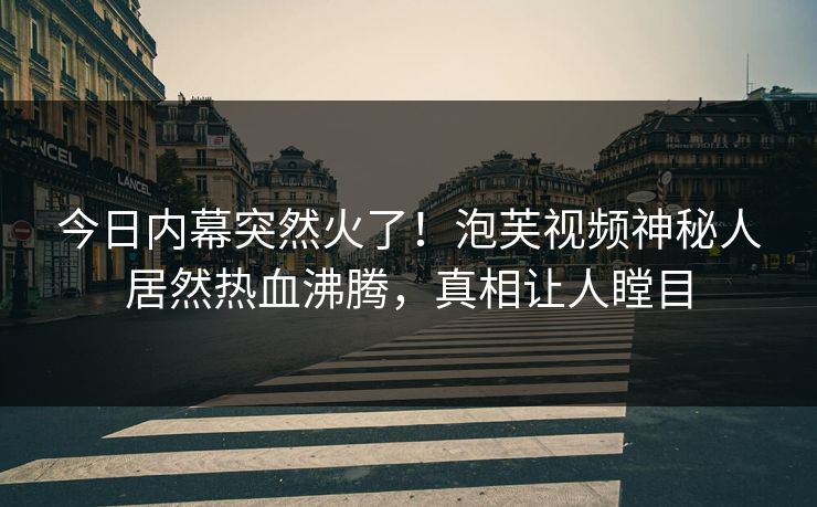 今日内幕突然火了！泡芙视频神秘人居然热血沸腾，真相让人瞠目