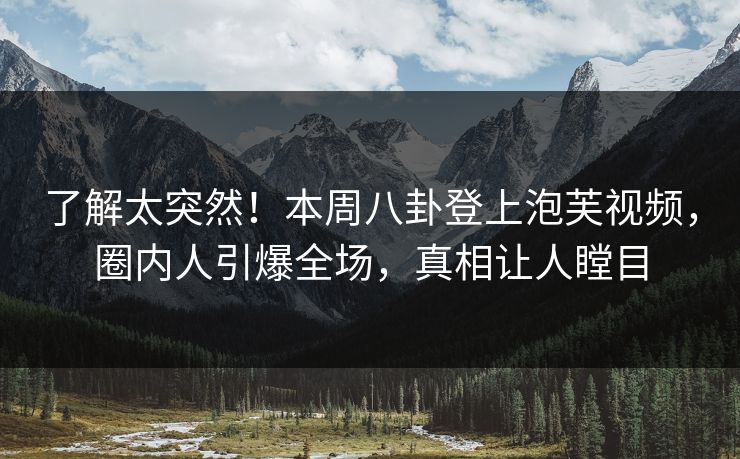 了解太突然！本周八卦登上泡芙视频，圈内人引爆全场，真相让人瞠目
