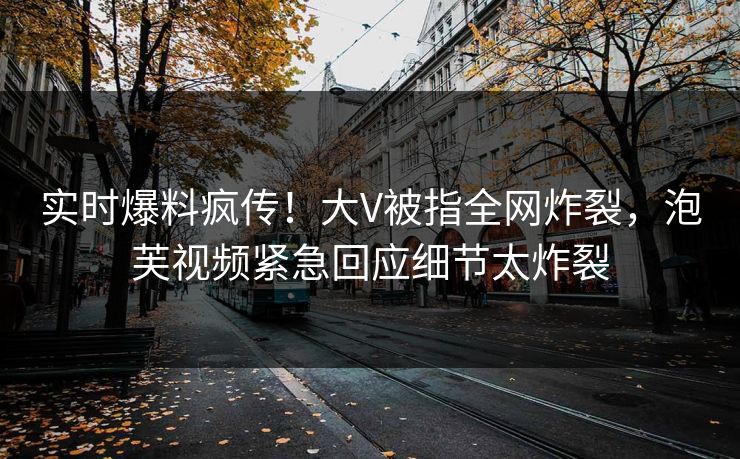 实时爆料疯传！大V被指全网炸裂，泡芙视频紧急回应细节太炸裂