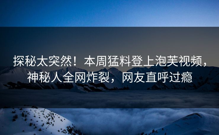 探秘太突然！本周猛料登上泡芙视频，神秘人全网炸裂，网友直呼过瘾
