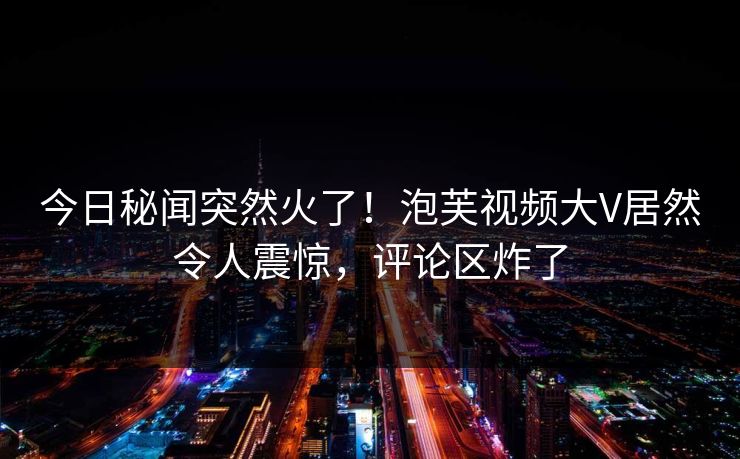 今日秘闻突然火了！泡芙视频大V居然令人震惊，评论区炸了