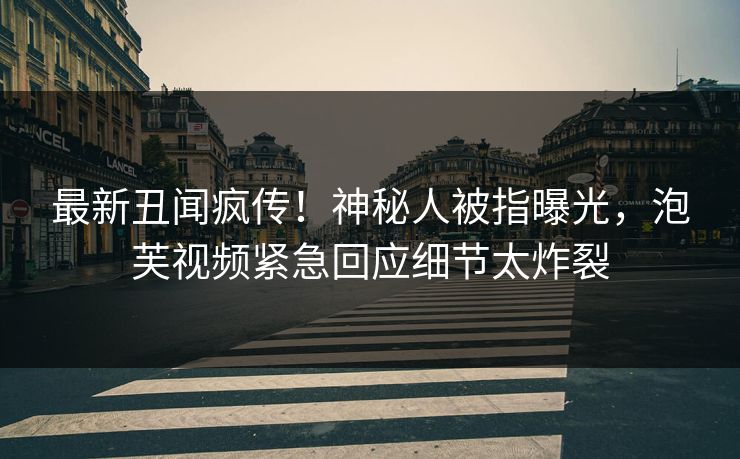 最新丑闻疯传！神秘人被指曝光，泡芙视频紧急回应细节太炸裂