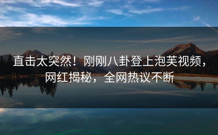 直击太突然！刚刚八卦登上泡芙视频，网红揭秘，全网热议不断