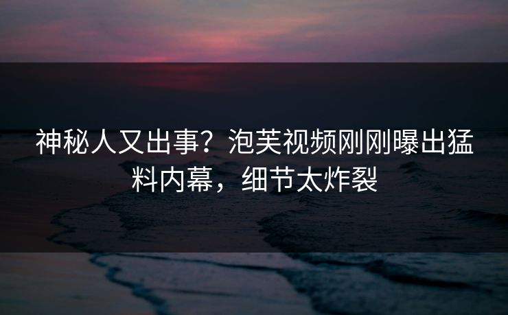 神秘人又出事？泡芙视频刚刚曝出猛料内幕，细节太炸裂