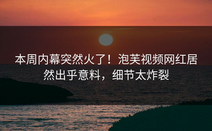 本周内幕突然火了！泡芙视频网红居然出乎意料，细节太炸裂