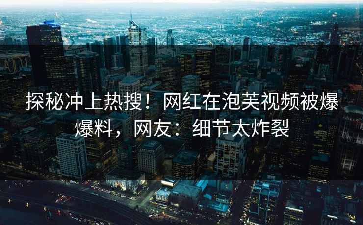 探秘冲上热搜！网红在泡芙视频被爆爆料，网友：细节太炸裂