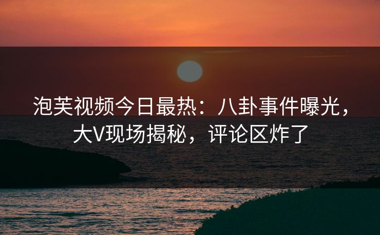 泡芙视频今日最热：八卦事件曝光，大V现场揭秘，评论区炸了
