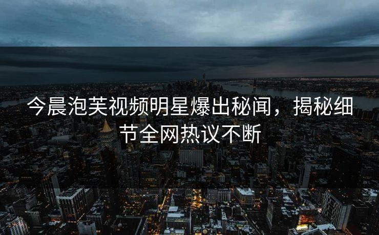 今晨泡芙视频明星爆出秘闻，揭秘细节全网热议不断