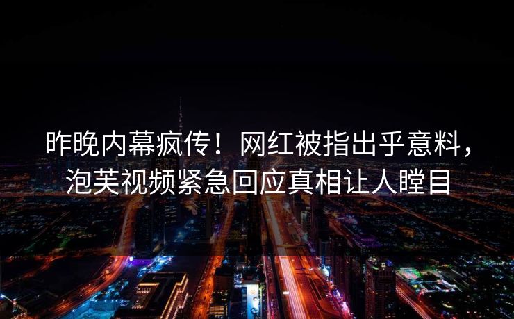 昨晚内幕疯传！网红被指出乎意料，泡芙视频紧急回应真相让人瞠目