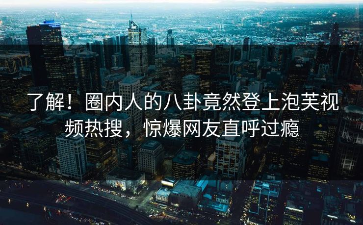 了解！圈内人的八卦竟然登上泡芙视频热搜，惊爆网友直呼过瘾