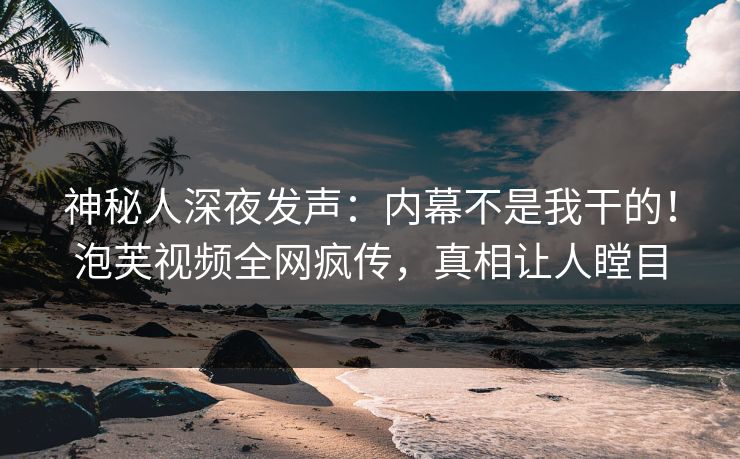 神秘人深夜发声：内幕不是我干的！泡芙视频全网疯传，真相让人瞠目