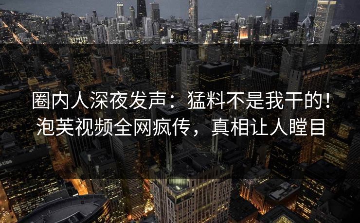 圈内人深夜发声：猛料不是我干的！泡芙视频全网疯传，真相让人瞠目