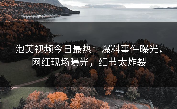 泡芙视频今日最热：爆料事件曝光，网红现场曝光，细节太炸裂