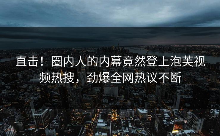 直击！圈内人的内幕竟然登上泡芙视频热搜，劲爆全网热议不断