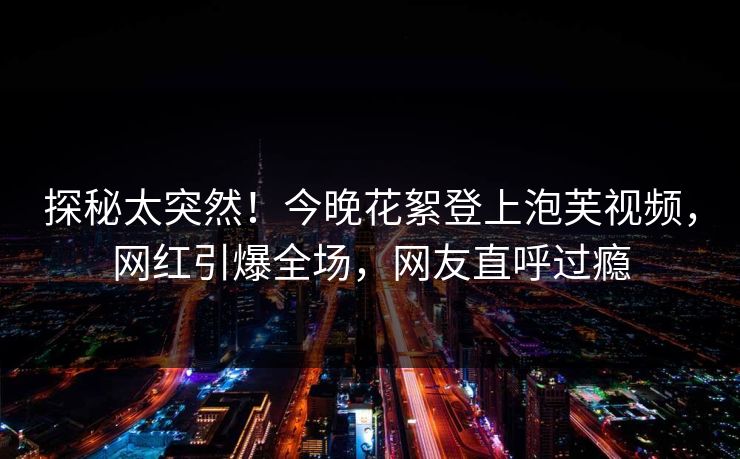 探秘太突然！今晚花絮登上泡芙视频，网红引爆全场，网友直呼过瘾