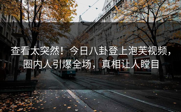 查看太突然！今日八卦登上泡芙视频，圈内人引爆全场，真相让人瞠目
