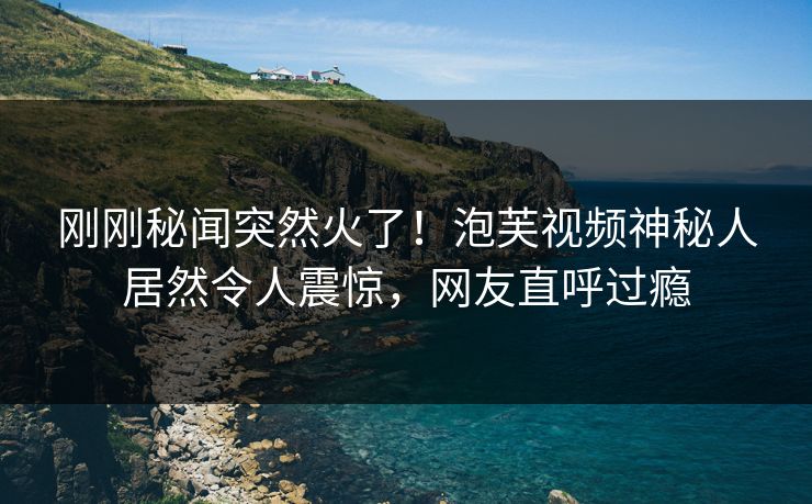 刚刚秘闻突然火了！泡芙视频神秘人居然令人震惊，网友直呼过瘾