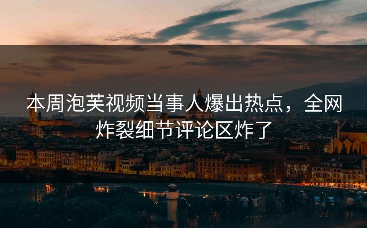 本周泡芙视频当事人爆出热点，全网炸裂细节评论区炸了