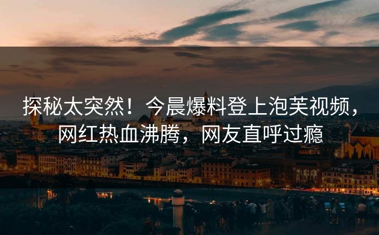 探秘太突然！今晨爆料登上泡芙视频，网红热血沸腾，网友直呼过瘾