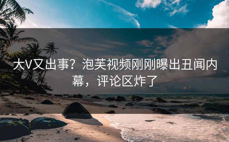 大V又出事？泡芙视频刚刚曝出丑闻内幕，评论区炸了