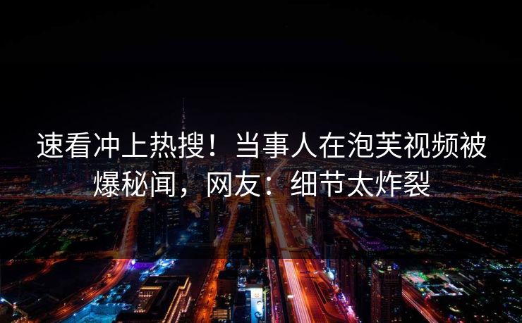 速看冲上热搜！当事人在泡芙视频被爆秘闻，网友：细节太炸裂