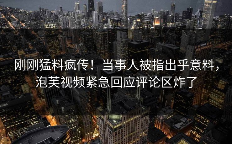 刚刚猛料疯传！当事人被指出乎意料，泡芙视频紧急回应评论区炸了