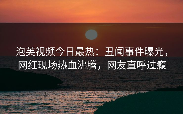 泡芙视频今日最热：丑闻事件曝光，网红现场热血沸腾，网友直呼过瘾
