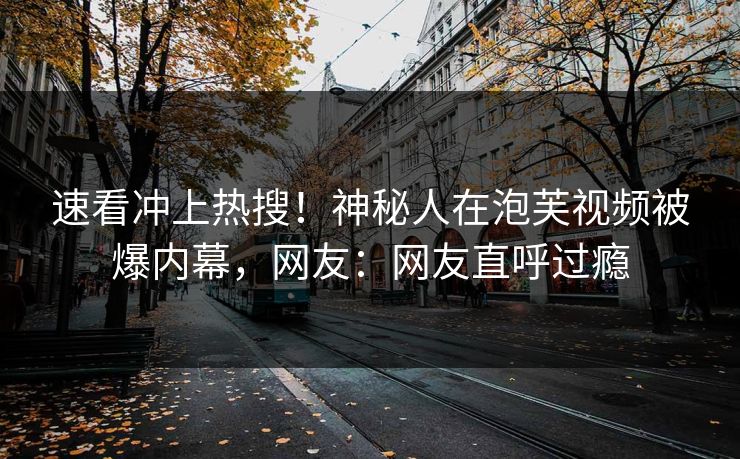速看冲上热搜！神秘人在泡芙视频被爆内幕，网友：网友直呼过瘾