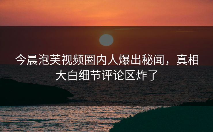 今晨泡芙视频圈内人爆出秘闻，真相大白细节评论区炸了