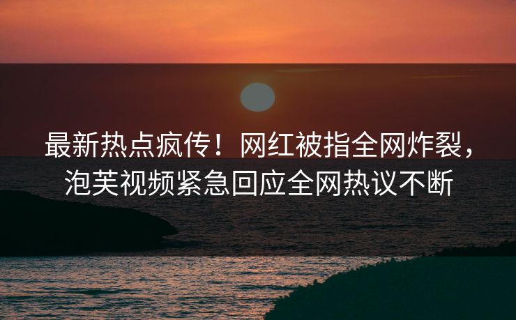 最新热点疯传！网红被指全网炸裂，泡芙视频紧急回应全网热议不断