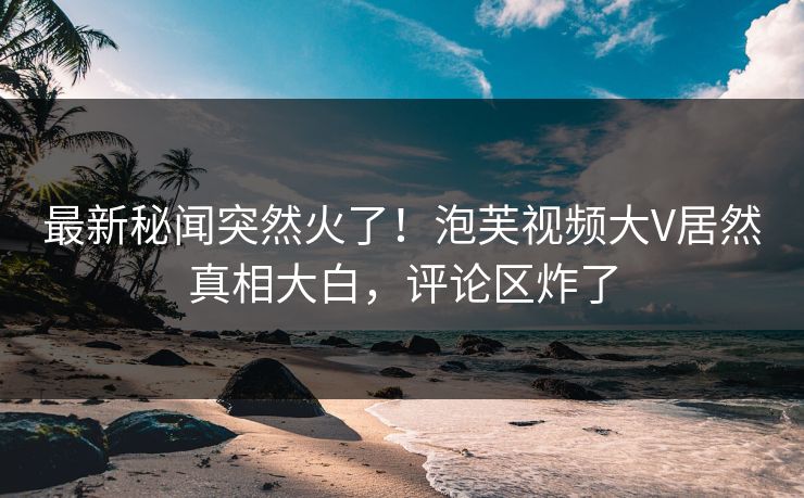 最新秘闻突然火了！泡芙视频大V居然真相大白，评论区炸了
