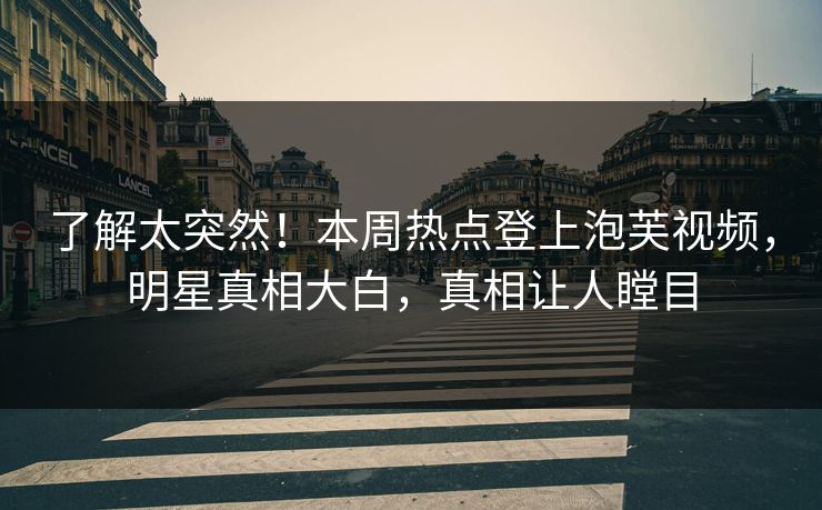 了解太突然！本周热点登上泡芙视频，明星真相大白，真相让人瞠目