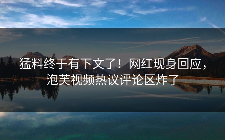 猛料终于有下文了！网红现身回应，泡芙视频热议评论区炸了