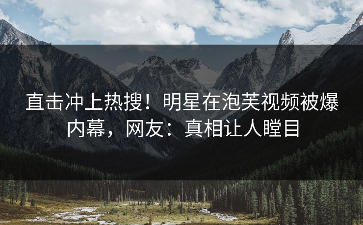 直击冲上热搜！明星在泡芙视频被爆内幕，网友：真相让人瞠目