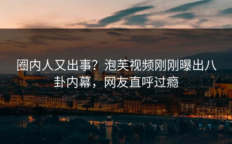 圈内人又出事？泡芙视频刚刚曝出八卦内幕，网友直呼过瘾
