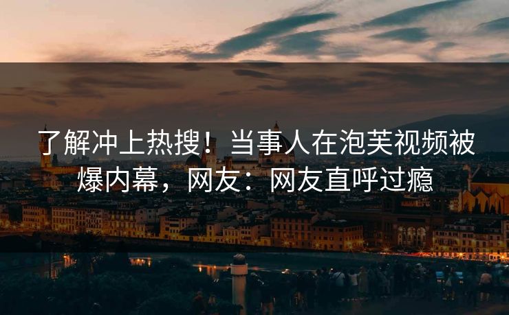 了解冲上热搜！当事人在泡芙视频被爆内幕，网友：网友直呼过瘾