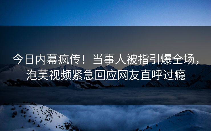 今日内幕疯传！当事人被指引爆全场，泡芙视频紧急回应网友直呼过瘾
