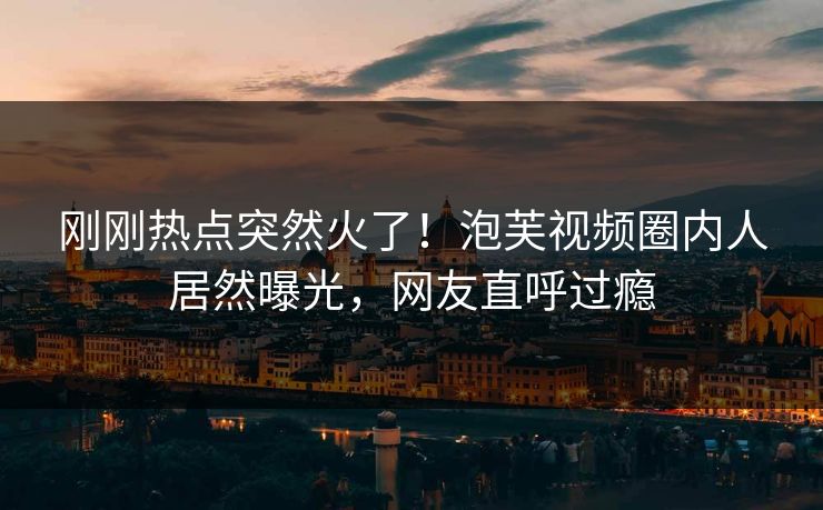 刚刚热点突然火了！泡芙视频圈内人居然曝光，网友直呼过瘾