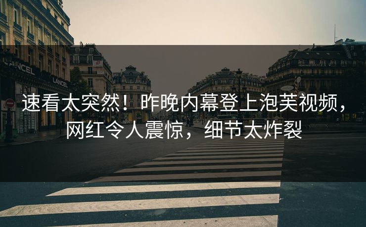 速看太突然！昨晚内幕登上泡芙视频，网红令人震惊，细节太炸裂