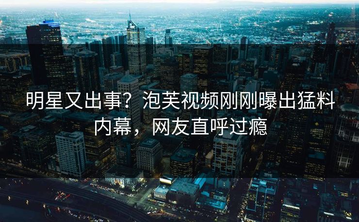 明星又出事？泡芙视频刚刚曝出猛料内幕，网友直呼过瘾