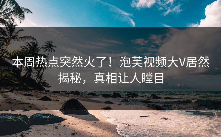 本周热点突然火了！泡芙视频大V居然揭秘，真相让人瞠目